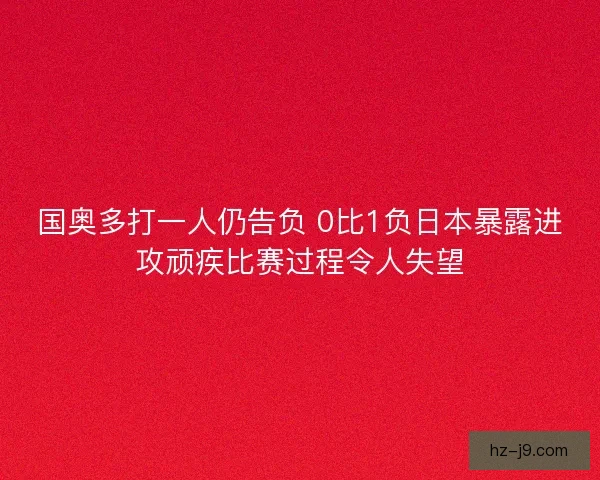 国奥多打一人仍告负 0比1负日本暴露进攻顽疾比赛过程令人失望