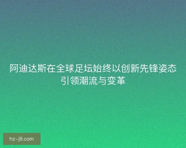 阿迪达斯在全球足坛始终以创新先锋姿态引领潮流与变革