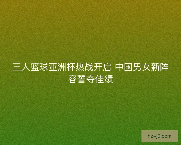三人篮球亚洲杯热战开启 中国男女新阵容誓夺佳绩